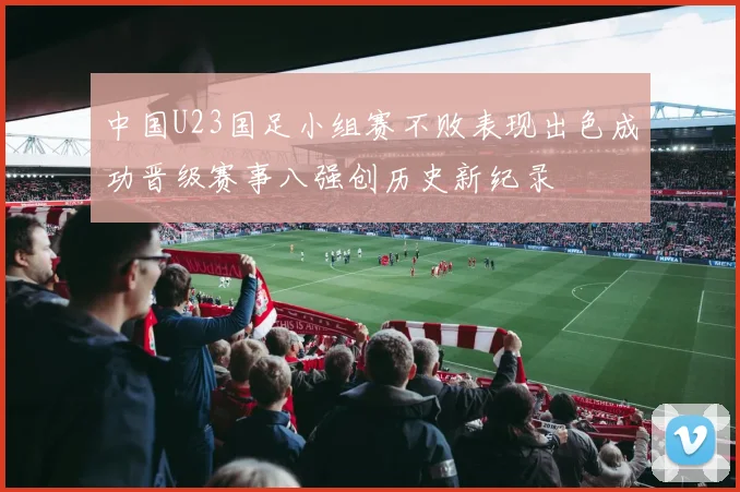 中国U23国足小组赛不败表现出色成功晋级赛事八强创历史新纪录