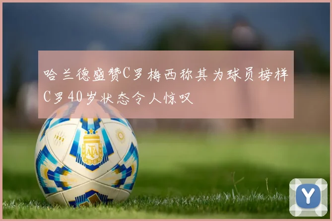 哈兰德盛赞C罗梅西称其为球员榜样C罗40岁状态令人惊叹