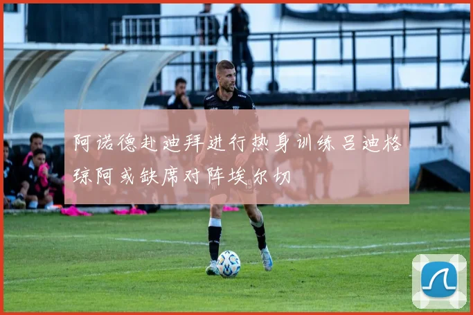 阿诺德赴迪拜进行热身训练吕迪格琼阿或缺席对阵埃尔切