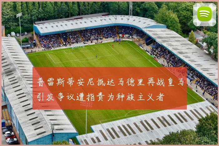 普雷斯蒂安尼抵达马德里再战皇马引发争议遭指责为种族主义者