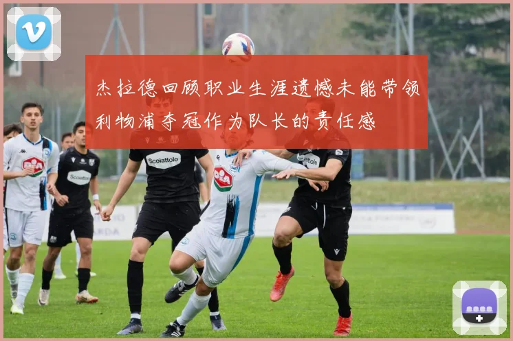 杰拉德回顾职业生涯遗憾未能带领利物浦夺冠作为队长的责任感