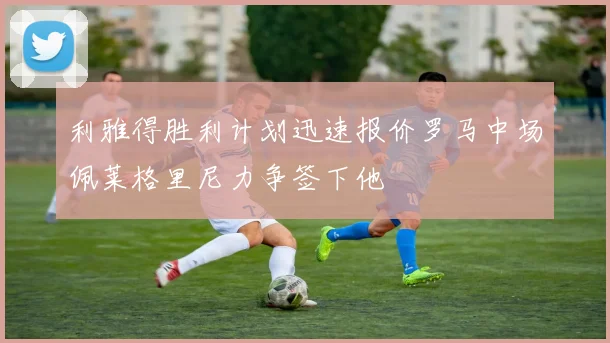 利雅得胜利计划迅速报价罗马中场佩莱格里尼力争签下他