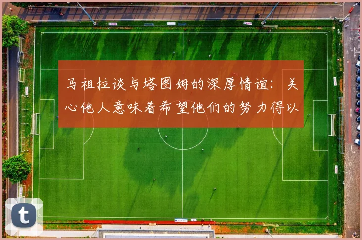 马祖拉谈与塔图姆的深厚情谊：关心他人意味着希望他们的努力得以回报