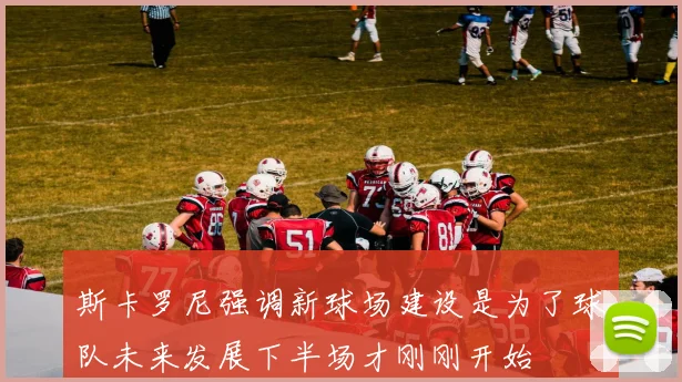 斯卡罗尼强调新球场建设是为了球队未来发展下半场才刚刚开始