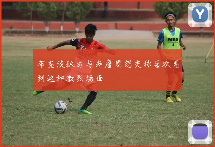 布克谈狄龙与老詹恩怨史称喜欢看到这种激烈场面