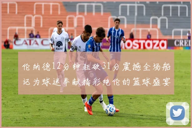 伦纳德12分钟狂砍31分震撼全场船记为球迷奉献精彩绝伦的篮球盛宴