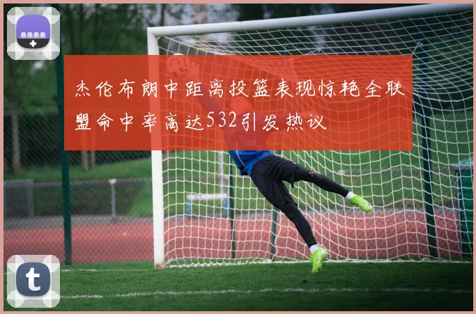 杰伦布朗中距离投篮表现惊艳全联盟命中率高达532引发热议