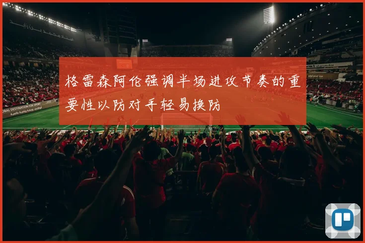 格雷森阿伦强调半场进攻节奏的重要性以防对手轻易换防