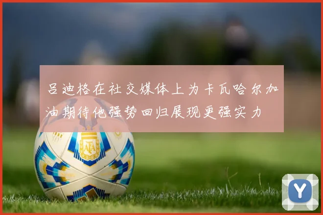吕迪格在社交媒体上为卡瓦哈尔加油期待他强势回归展现更强实力