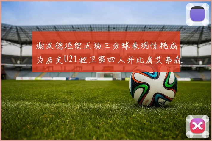 谢泼德连续五场三分球表现惊艳成为历史U21控卫第四人并比肩艾弗森等传奇