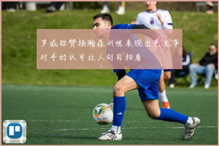 罗威称赞杨瀚森训练表现出色竞争对手的认可让人刮目相看