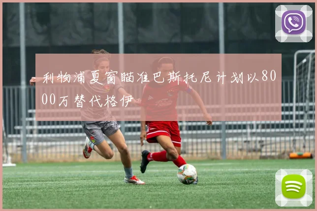 利物浦夏窗瞄准巴斯托尼计划以8000万替代格伊