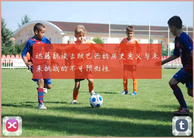 远藤航谈击败巴西的历史意义与未来挑战的不可预测性