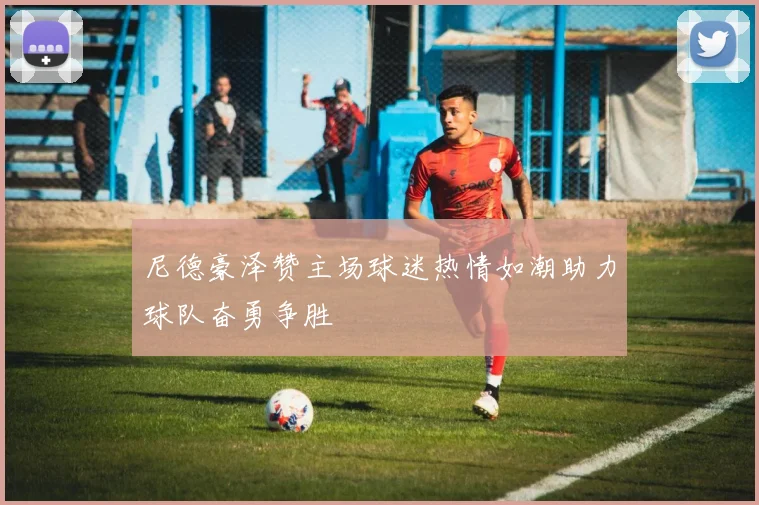 尼德豪泽赞主场球迷热情如潮助力球队奋勇争胜