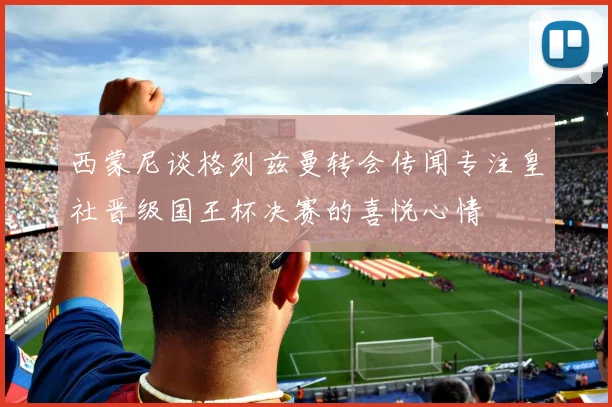 西蒙尼谈格列兹曼转会传闻专注皇社晋级国王杯决赛的喜悦心情