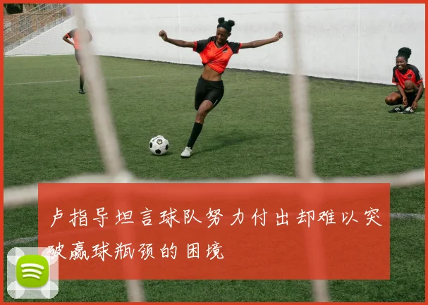 卢指导坦言球队努力付出却难以突破赢球瓶颈的困境