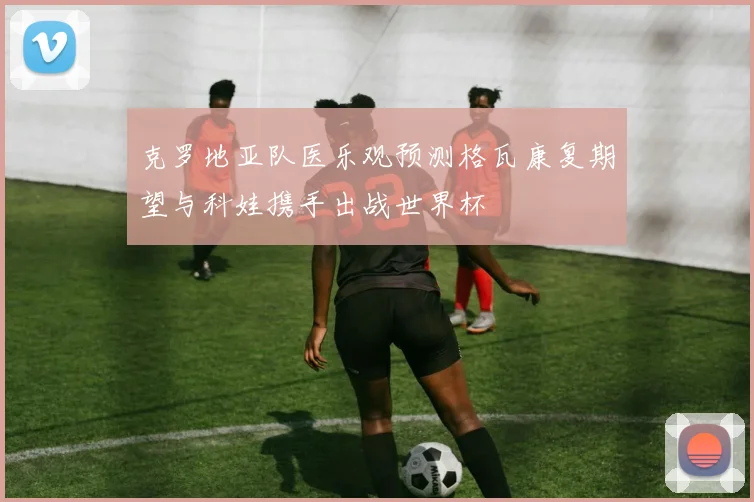 克罗地亚队医乐观预测格瓦康复期望与科娃携手出战世界杯