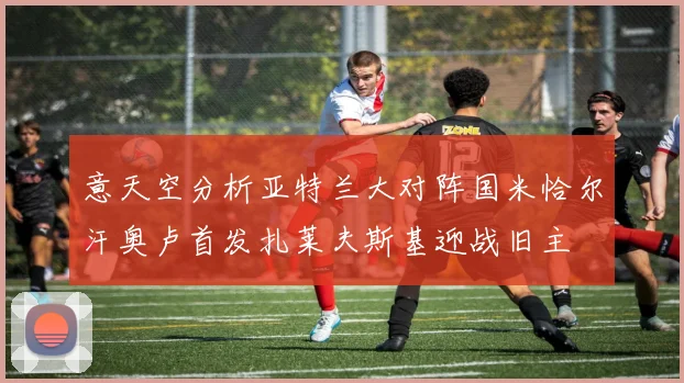 意天空分析亚特兰大对阵国米恰尔汗奥卢首发扎莱夫斯基迎战旧主