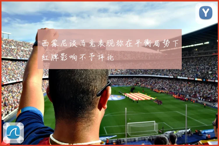 西蒙尼谈马竞表现称在平衡局势下红牌影响不予评论