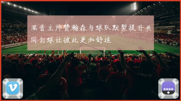 混音主帅赞瀚森与球队默契提升共同打球让彼此更加舒适