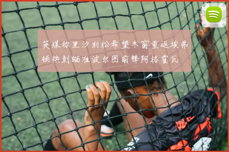 英媒称里沙利松希望冬窗重返埃弗顿热刺瞄准波尔图前锋阿格霍瓦