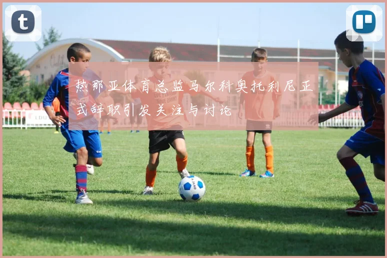 热那亚体育总监马尔科奥托利尼正式辞职引发关注与讨论