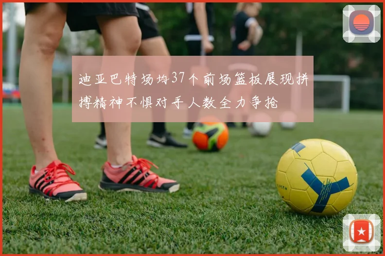 迪亚巴特场均37个前场篮板展现拼搏精神不惧对手人数全力争抢