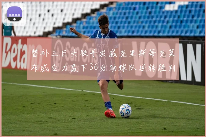 替补三巨头联手发威克里斯蒂克莱布威合力轰下36分助球队逆转胜利