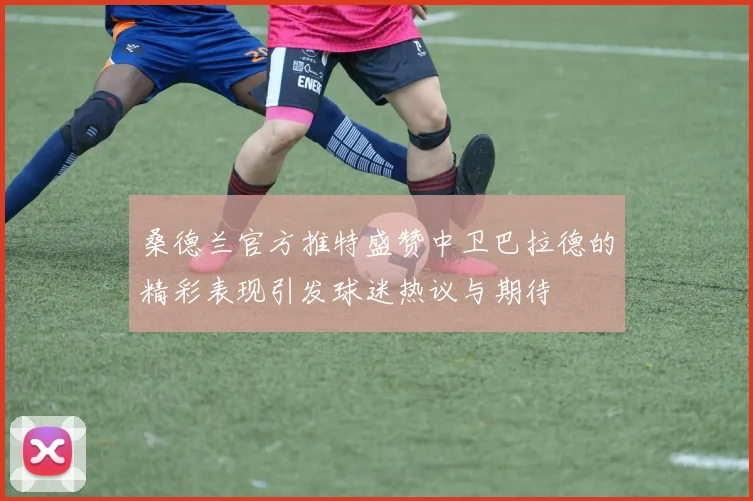 桑德兰官方推特盛赞中卫巴拉德的精彩表现引发球迷热议与期待