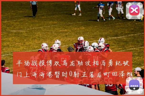 半场战报傅欢乌龙助攻相马勇纪破门上海海港暂时0射正落后町田泽维亚0-2