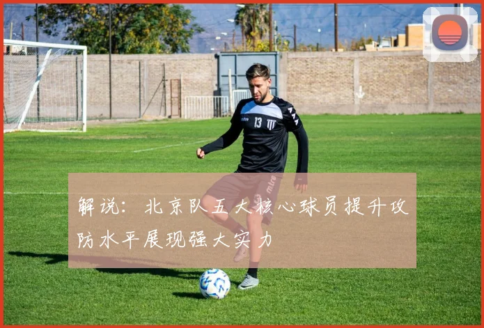 解说：北京队五大核心球员提升攻防水平展现强大实力