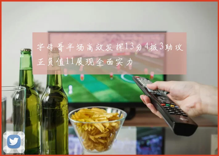 字母哥半场高效发挥13分4板3助攻正负值11展现全面实力