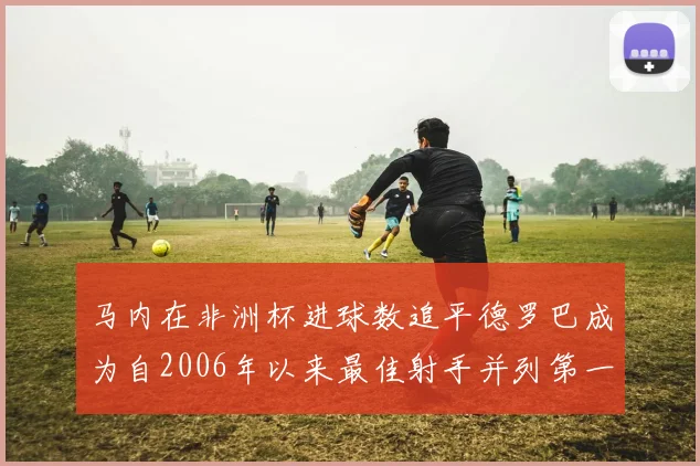 马内在非洲杯进球数追平德罗巴成为自2006年以来最佳射手并列第一人