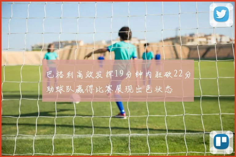 巴格利高效发挥19分钟内狂砍22分助球队赢得比赛展现出色状态