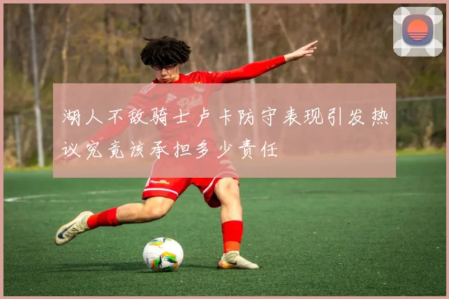 湖人不敌骑士卢卡防守表现引发热议究竟该承担多少责任