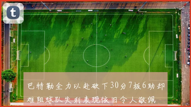 巴特勒全力以赴砍下30分7板6助却难阻球队失利表现依旧令人敬佩